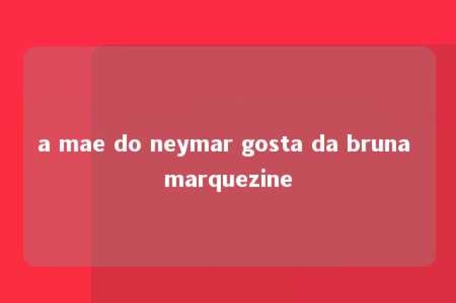 a mae do neymar gosta da bruna marquezine 