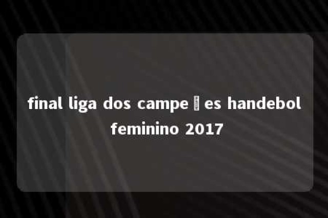 final liga dos campeões handebol feminino 2017 